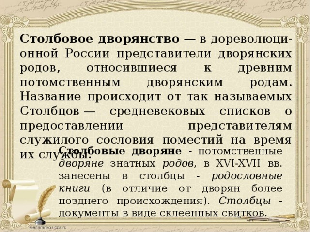 Столбовое дворянство  — в дореволюци-онной России представители дворянских родов, относившиеся к древним потомственным дворянским родам. Название происходит от так называемых Столбцов — средневековых списков о предоставлении представителям служилого сословия поместий на время их службы. Столбовые дворяне - потомственные дворяне знатных родов , в XVI-XVII вв. занесены в столбцы - родословные книги (в отличие от дворян более позднего происхождения). Столбцы - документы в виде склеенных свитков. 