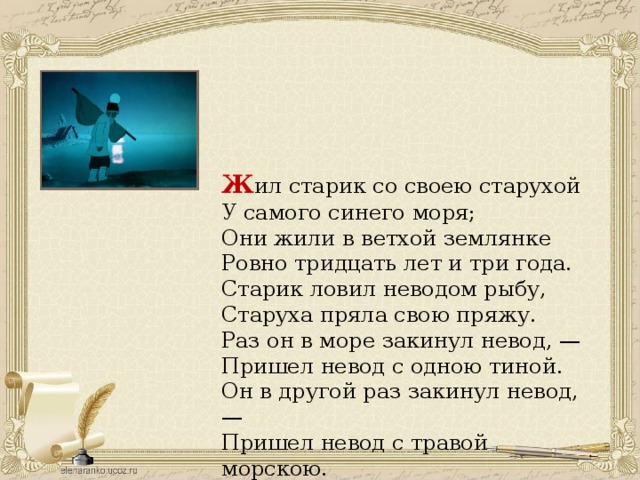 Ж ил старик со своею старухой  У самого синего моря;  Они жили в ветхой землянке  Ровно тридцать лет и три года. Старик ловил неводом рыбу, Старуха пряла свою пряжу. Раз он в море закинул невод, — Пришел невод с одною тиной. Он в другой раз закинул невод, — Пришел невод с травой морскою. 