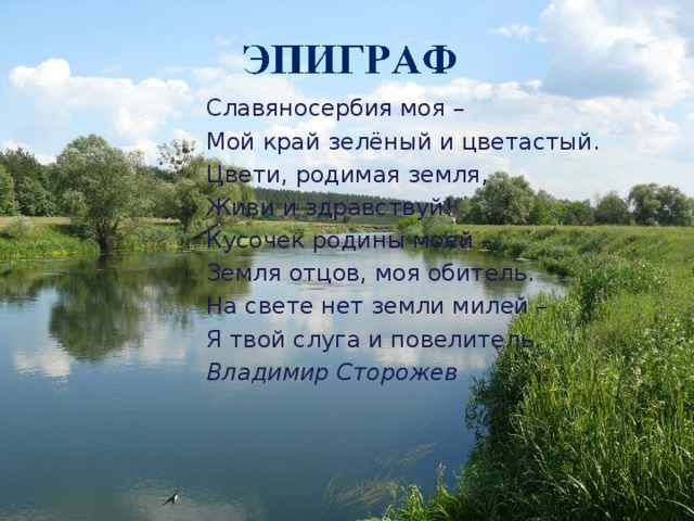 Славяносербия моя – Мой край зелёный и цветастый. Цвети, родимая земля, Живи и здравствуй! Кусочек родины моей – Земля отцов, моя обитель. На свете нет земли милей – Я твой слуга и повелитель. Владимир Сторожев  