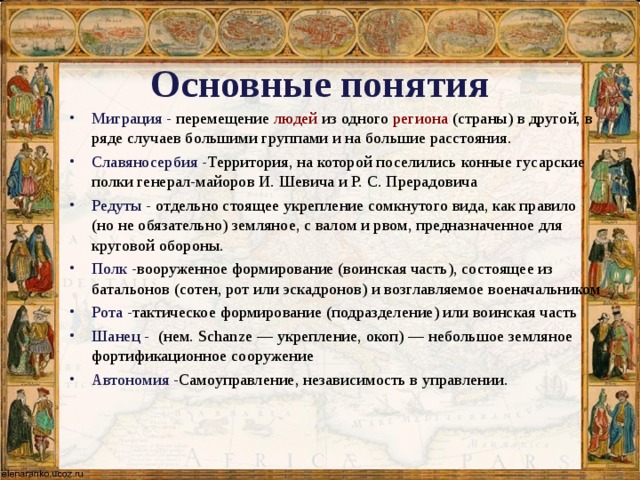 Основные понятия Миграция - перемещение  людей  из одного  региона  (страны) в другой, в ряде случаев большими группами и на большие расстояния.  Славяносербия - Территория, на которой поселились конные гусарские полки генерал-майоров И. Шевича и Р. С. Прерадовича  Редуты - отдельно стоящее укрепление сомкнутого вида, как правило (но не обязательно) земляное, с валом и рвом, предназначенное для круговой обороны. Полк - вооруженное формирование (воинская часть), состоящее из батальонов (сотен, рот или эскадронов) и возглавляемое военачальником Рота - тактическое формирование (подразделение) или воинская часть Шанец -  (нем. Schanze — укрепление, окоп) — небольшое земляное фортификационное сооружение Автономия - Самоуправление, независимость в управлении. 