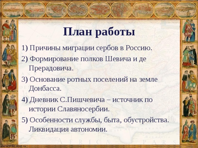 План работы 1) Причины миграции сербов в Россию. 2) Формирование полков Шевича и де Прерадовича. 3) Основание ротных поселений на земле Донбасса. 4) Дневник С.Пишчевича – источник по истории Славяносербии. 5) Особенности службы, быта, обустройства. Ликвидация автономии. 