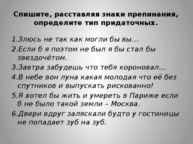 Спишите, расставляя знаки препинания, определите тип придаточных. 1.Злюсь не так как могли бы вы… 2.Если б я поэтом не был я бы стал бы звездочётом. 3.Завтра забудешь что тебя короновал… 4.В небе вон луна какая молодая что её без спутников и выпускать рискованно! 5.Я хотел бы жить и умереть в Париже если б не было такой земли – Москва. 6.Двери вдруг заляскали будто у гостиницы не попадает зуб на зуб.   