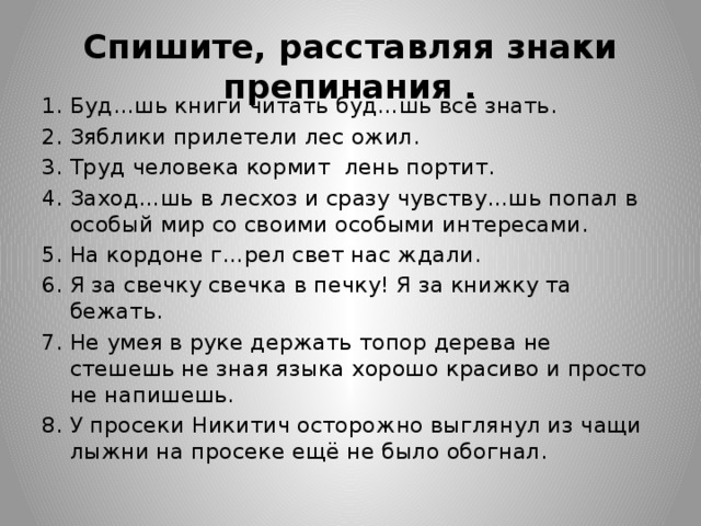 Спишите, расставляя знаки препинания . Буд…шь книги читать буд…шь всё знать. Зяблики прилетели лес ожил. Труд человека кормит лень портит. Заход…шь в лесхоз и сразу чувству…шь попал в особый мир со своими особыми интересами. На кордоне г…рел свет нас ждали. Я за свечку свечка в печку! Я за книжку та бежать. Не умея в руке держать топор дерева не стешешь не зная языка хорошо красиво и просто не напишешь. У просеки Никитич осторожно выглянул из чащи лыжни на просеке ещё не было обогнал.  