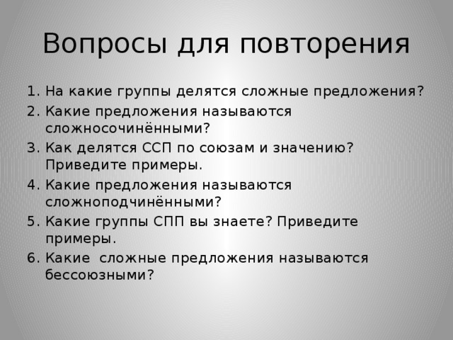 Вопросы для повторения На какие группы делятся сложные предложения? Какие предложения называются сложносочинёнными? Как делятся ССП по союзам и значению? Приведите примеры. Какие предложения называются сложноподчинёнными? Какие группы CПП вы знаете? Приведите примеры. Какие сложные предложения называются бессоюзными?  