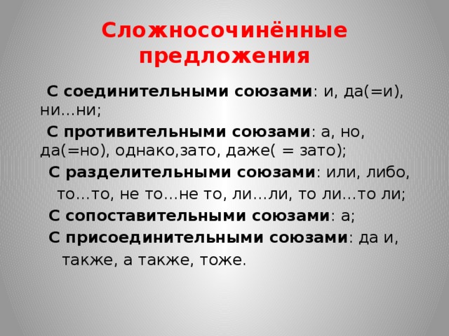 Сложносочинённые предложения  С соединительными союзами : и, да(=и), ни…ни;  С противительными союзами : а, но, да(=но), однако,зато, даже( = зато);  С разделительными союзами : или, либо,  то…то, не то…не то, ли…ли, то ли…то ли;  С сопоставительными союзами : а;  С присоединительными союзами : да и,  также, а также, тоже.  