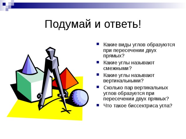 Какие виды углов образуются при пересечении двух прямых? Какие углы называют смежными? Какие углы называют вертикальными? Сколько пар вертикальных углов образуется при пересечении двух прямых? Что такое биссектриса угла? 