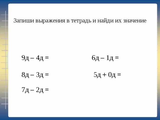 Запиши выражения в тетрадь и найди их значение 9д – 4д = 6д – 1д = 8д – 3д = 5д + 0д = 7д – 2д = 