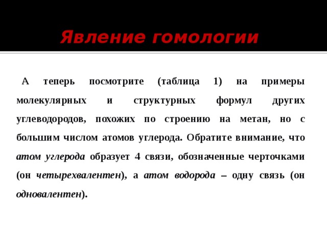 Явление гомологии  А  теперь посмотрите (таблица 1) на примеры молекулярных и структурных формул других углеводородов, похожих по строению на метан, но с большим числом атомов углерода. Обратите внимание, что атом углерода образует 4 связи, обозначенные черточками (он четырехвалентен ), а атом водорода – одну связь (он одновалентен ). 