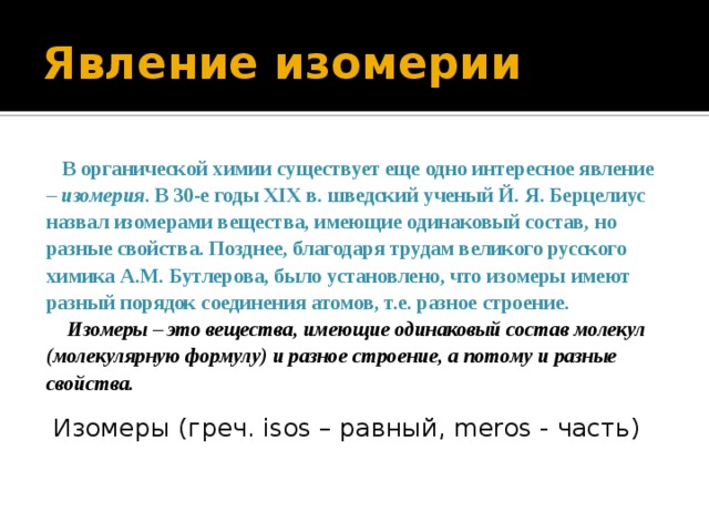 Явление изомерии  В органической химии существует еще одно интересное явление – изомерия . В 30-е годы XIX в. шведский ученый Й. Я. Берцелиус назвал изомерами вещества, имеющие одинаковый состав, но разные свойства. Позднее, благодаря трудам великого русского химика А.М. Бутлерова, было установлено, что изомеры имеют разный порядок соединения атомов, т.е. разное строение.  Изомеры – это вещества, имеющие одинаковый состав молекул (молекулярную формулу) и разное строение, а потому и разные свойства. Изомеры (греч. isos – равный, meros - часть) 