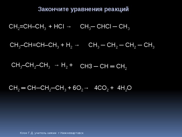 Закончите уравнения реакций CH 2 =CH–CH 3 + HCl → CH 3 ─ CHCl ─ CH 3 CH 3 –CH=CH–CH 3 + H 2 → CH 3 ─ CH 2 ─ CH 2 ─ CH 3 CH 3 –CH 2 –CH 3 → H 2 + CH3 ─ CH ═ CH 2 CH 2 ═ CH─CH 2 ─CH 3 + O 2 → 4CO 2 + 4H 2 O 6 Клок Г.Д. учитель химии г.Нижневартовск 