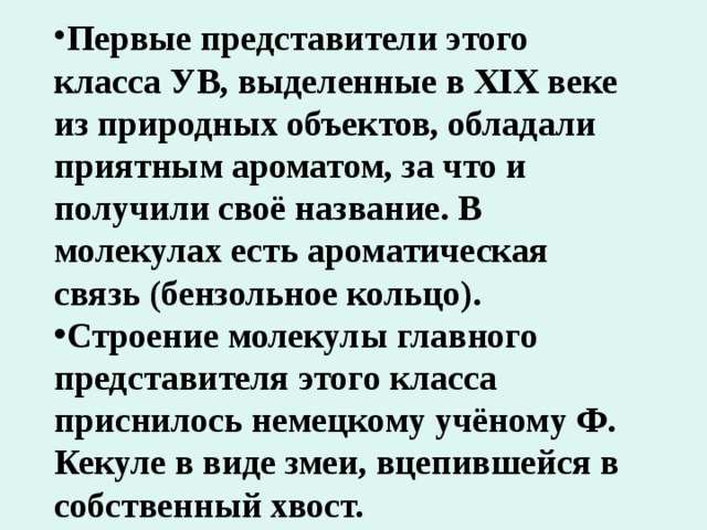 Первые представители этого класса УВ, выделенные в XIX веке из природных объектов, обладали приятным ароматом, за что и получили своё название. В молекулах есть ароматическая связь (бензольное кольцо). Строение молекулы главного представителя этого класса приснилось немецкому учёному Ф. Кекуле в виде змеи, вцепившейся в собственный хвост. 