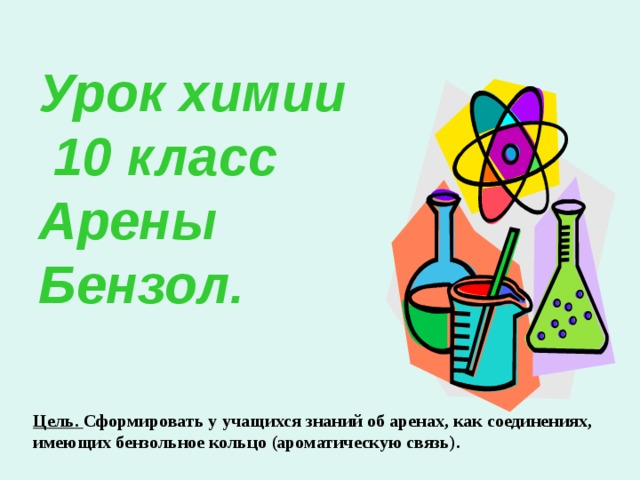 Урок химии  10 класс  Арены  Бензол.   Цель. Сформировать у учащихся знаний об аренах, как соединениях, имеющих бензольное кольцо (ароматическую связь). 