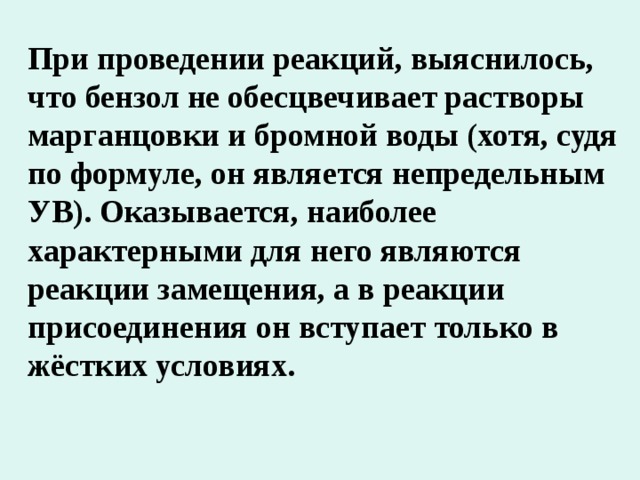 При проведении реакций, выяснилось, что бензол не обесцвечивает растворы марганцовки и бромной воды (хотя, судя по формуле, он является непредельным УВ). Оказывается, наиболее характерными для него являются реакции замещения, а в реакции присоединения он вступает только в жёстких условиях. 