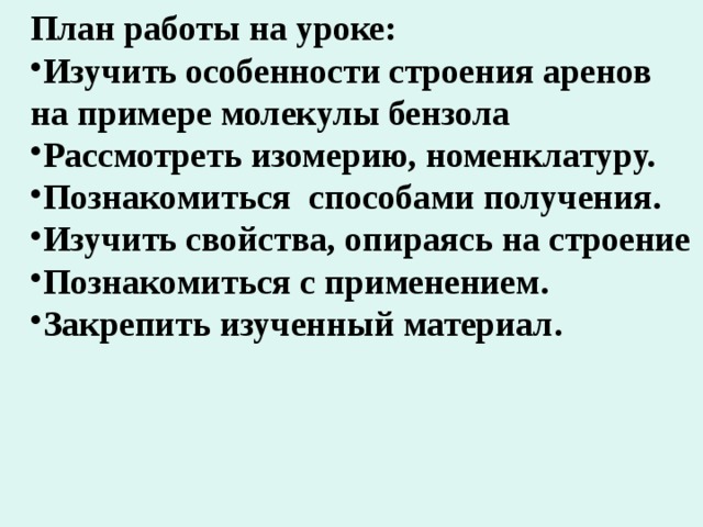 План работы на уроке: Изучить особенности строения аренов на примере молекулы бензола Рассмотреть изомерию, номенклатуру. Познакомиться способами получения. Изучить свойства, опираясь на строение Познакомиться с применением. Закрепить изученный материал. 