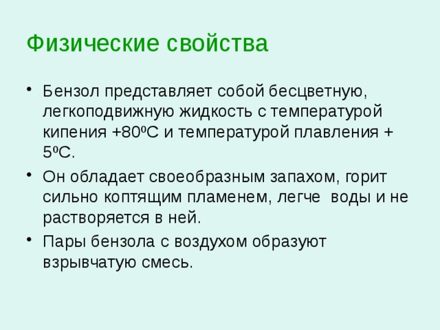 Физические свойства  Бензол представляет собой бесцветную, легкоподвижную жидкость с температурой кипения +80 ºС и температурой плавления + 5ºС. Он обладает своеобразным запахом, горит сильно коптящим пламенем, легче воды и не растворяется в ней. Пары бензола с воздухом образуют взрывчатую смесь. 