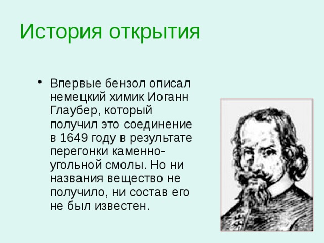 История открытия Впервые бензол описал немецкий химик Иоганн Глаубер, который получил это соединение в 1649 году в результате перегонки каменно-угольной смолы. Но ни названия вещество не получило, ни состав его не был известен. 