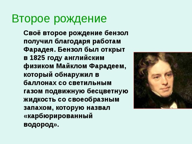 Второе рождение   Своё второе рождение бензол получил благодаря работам Фарадея. Бензол был открыт в 1825 году английским физиком Майклом Фарадеем, который обнаружил в баллонах со светильным газом подвижную бесцветную жидкость со своеобразным запахом, которую назвал «карбюрированный водород».  