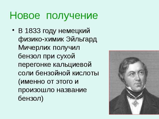 Новое получение  В 1833 году немецкий физико-химик Эйльгард Мичерлих получил бензол при сухой перегонке кальциевой соли бензойной кислоты (именно от этого и произошло название бензол) 