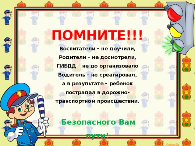 ПОМНИТЕ!!!  Воспитатели – не доучили,  Родители – не досмотрели,  ГИБДД – не до организовало  Водитель – не среагировал,  а в результате – ребенок пострадал в дорожно-транспортном происшествии.   Безопасного Вам пути! 