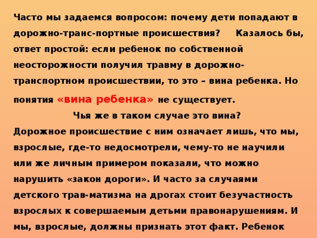 Часто мы задаемся вопросом: почему дети попадают в дорожно-транс-портные происшествия? Казалось бы, ответ простой: если ребенок по собственной неосторожности получил травму в дорожно-транспортном происшествии, то это – вина ребенка. Но понятия «вина ребенка» не существует. Чья же в таком случае это вина? Дорожное происшествие с ним означает лишь, что мы, взрослые, где-то недосмотрели, чему-то не научили или же личным примером показали, что можно нарушить «закон дороги». И часто за случаями детского трав-матизма на дрогах стоит безучастность взрослых к совершаемым детьми правонарушениям. И мы, взрослые, должны признать этот факт. Ребенок является самым незащищенным участником дорожного движения. 