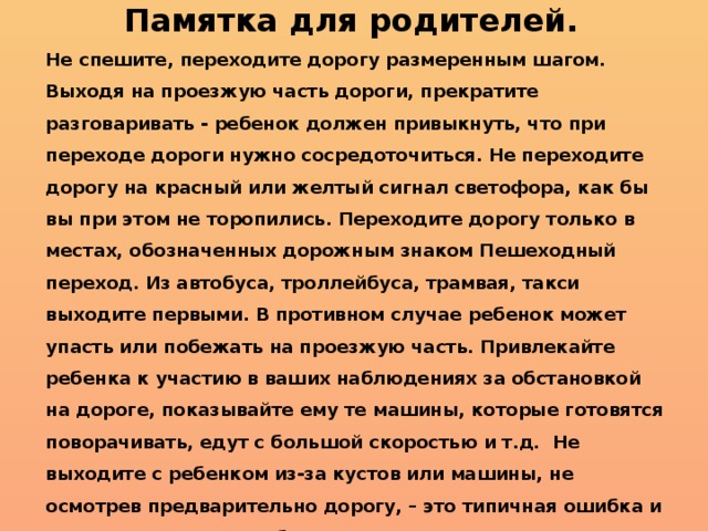 Памятка для родителей. Не спешите, переходите дорогу размеренным шагом. Выходя на проезжую часть дороги, прекратите разговаривать - ребенок должен привыкнуть, что при переходе дороги нужно сосредоточиться. Не переходите дорогу на красный или желтый сигнал светофора, как бы вы при этом не торопились. Переходите дорогу только в местах, обозначенных дорожным знаком Пешеходный переход. Из автобуса, троллейбуса, трамвая, такси выходите первыми. В противном случае ребенок может упасть или побежать на проезжую часть. Привлекайте ребенка к участию в ваших наблюдениях за обстановкой на дороге, показывайте ему те машины, которые готовятся поворачивать, едут с большой скоростью и т.д. Не выходите с ребенком из-за кустов или машины, не осмотрев предварительно дорогу, – это типичная ошибка и нельзя допускать, чтобы дети ее повторяли. Не разрешайте играть вблизи дороги и на проезжей части. 