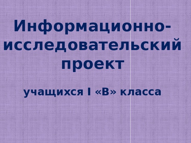 Информационно-  исследовательский  проект   учащихся I «В» класса    