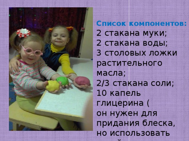 Список компонентов: 2 стакана муки; 2 стакана воды; 3 столовых ложки растительного масла; 2/3 стакана соли; 10 капель глицерина ( он нужен для придания блеска, но использовать такой компонент необязательно); краситель. 