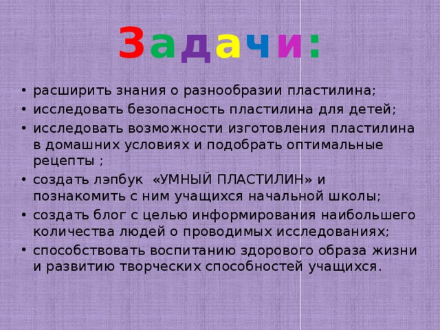 З а д а ч и : расширить знания о разнообразии пластилина; исследовать безопасность пластилина для детей; исследовать возможности изготовления пластилина в домашних условиях и подобрать оптимальные рецепты ; создать лэпбук «УМНЫЙ ПЛАСТИЛИН» и познакомить с ним учащихся начальной школы; создать блог с целью информирования наибольшего количества людей о проводимых исследованиях; способствовать воспитанию здорового образа жизни и развитию творческих способностей учащихся. 