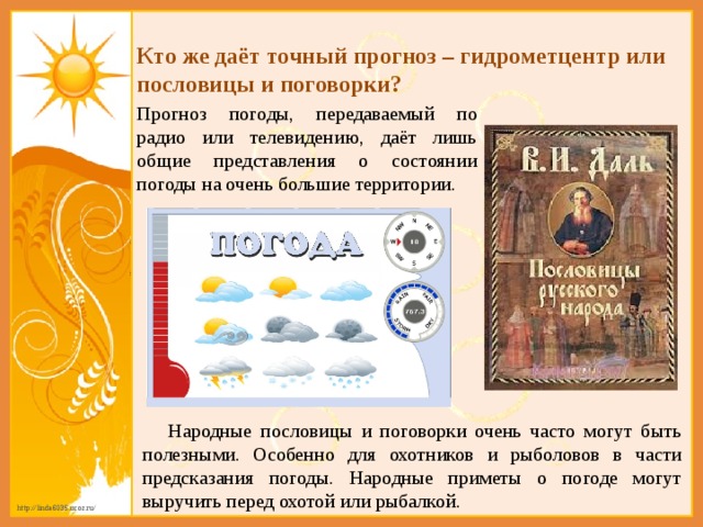 Кто же даёт точный прогноз – гидрометцентр или пословицы и поговорки?  Прогноз погоды, передаваемый по радио или телевидению, даёт лишь общие представления о состоянии погоды на очень большие территории.  Народные пословицы и поговорки очень часто могут быть полезными. Особенно для охотников и рыболовов в части предсказания погоды. Народные приметы о погоде могут выручить перед охотой или рыбалкой. 