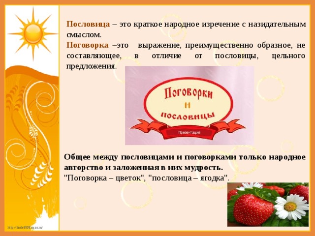 Пословица  – это краткое народное изречение с назидательным смыслом. Поговорка  –это   выражение, преимущественно образное, не составляющее, в отличие от пословицы, цельного предложения. Общее между пословицами и поговорками только народное авторство и заложенная в них мудрость. 