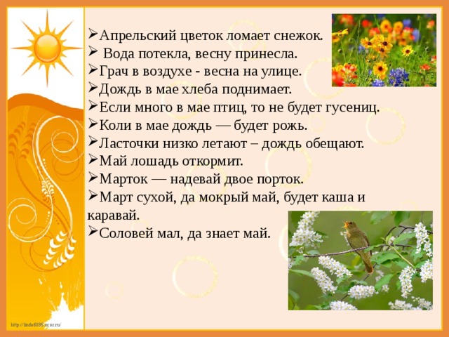 Апрельский цветок ломает снежок.  Вода потекла, весну принесла. Грач в воздухе - весна на улице. Дождь в мае хлеба поднимает. Если много в мае птиц, то не будет гусениц. Коли в мае дождь — будет рожь. Ласточки низко летают – дождь обещают.  Май лошадь откормит. Марток — надевай двое порток. Март сухой, да мокрый май, будет каша и каравай. Соловей мал, да знает май. 