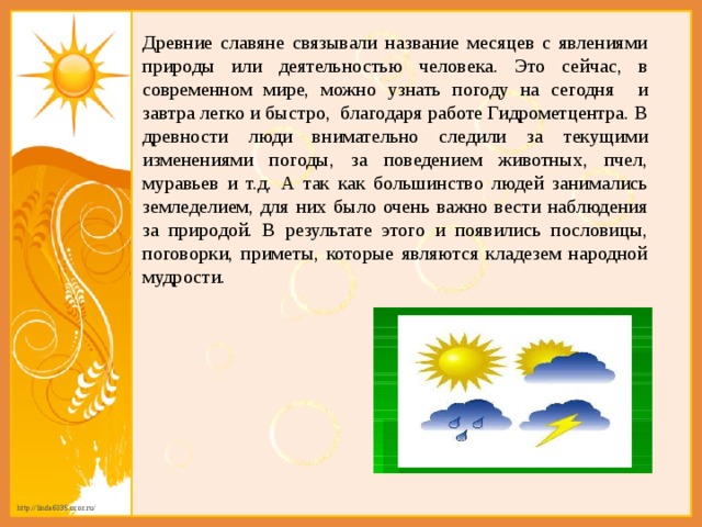 Древние славяне связывали название месяцев с явлениями природы или деятельностью человека. Это сейчас, в современном мире, можно узнать погоду на сегодня и завтра легко и быстро, благодаря работе Гидрометцентра. В древности люди внимательно следили за текущими изменениями погоды, за поведением животных, пчел, муравьев и т.д. А так как большинство людей занимались земледелием, для них было очень важно вести наблюдения за природой. В результате этого и появились пословицы, поговорки, приметы, которые являются кладезем народной мудрости. 