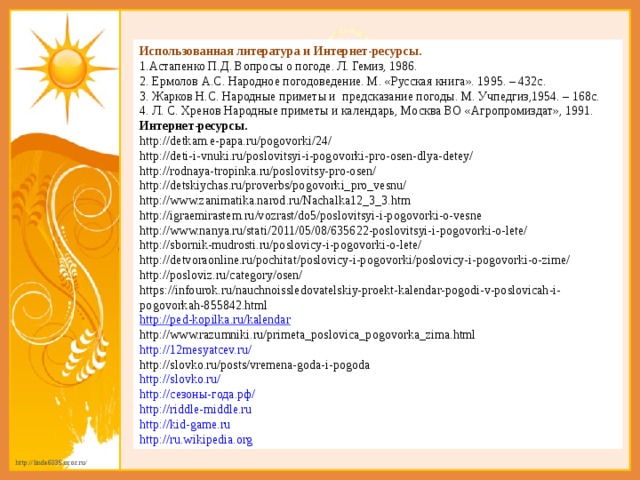 Использованная литература и Интернет-ресурсы. 1.Астапенко П.Д. Вопросы о погоде. Л. Гемиз, 1986.  2. Ермолов А.С. Народное погодоведение. М. «Русская книга». 1995. – 432с.  3. Жарков Н.С. Народные приметы и  предсказание погоды. М. Учпедгиз,1954. – 168с. 4. Л. С. Хренов Народные приметы и календарь, Москва ВО «Агропромиздат», 1991. Интернет-ресурсы. http://detkam.e-papa.ru/pogovorki/24/ http://deti-i-vnuki.ru/poslovitsyi-i-pogovorki-pro-osen-dlya-detey/ http://rodnaya-tropinka.ru/poslovitsy-pro-osen/ http://detskiychas.ru/proverbs/pogovorki_pro_vesnu/ http://www.zanimatika.narod.ru/Nachalka12_3_3.htm http://igraemirastem.ru/vozrast/do5/poslovitsyi-i-pogovorki-o-vesne http://www.nanya.ru/stati/2011/05/08/635622-poslovitsyi-i-pogovorki-o-lete/ http://sbornik-mudrosti.ru/poslovicy-i-pogovorki-o-lete/ http://detvoraonline.ru/pochitat/poslovicy-i-pogovorki/poslovicy-i-pogovorki-o-zime/ http://posloviz.ru/category/osen/ https://infourok.ru/nauchnoissledovatelskiy-proekt-kalendar-pogodi-v-poslovicah-i-pogovorkah-855842.html http://ped-kopilka.ru/kalendar http://www.razumniki.ru/primeta_poslovica_pogovorka_zima.html http://12mesyatcev.ru/ http://slovko.ru/posts/vremena-goda-i-pogoda http://slovko.ru/ http://сезоны-года.рф/ http://riddle-middle.ru http://kid-game.ru http://ru.wikipedia.org 