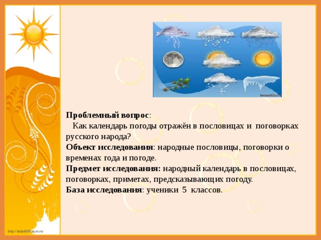 Проблемный вопрос :   Как календарь погоды отражён в пословицах и поговорках русского народа? Объект исследования : народные пословицы, поговорки о временах года и погоде. Предмет исследования:  народный календарь в пословицах, поговорках, приметах, предсказывающих погоду. База исследования : ученики 5 классов.  