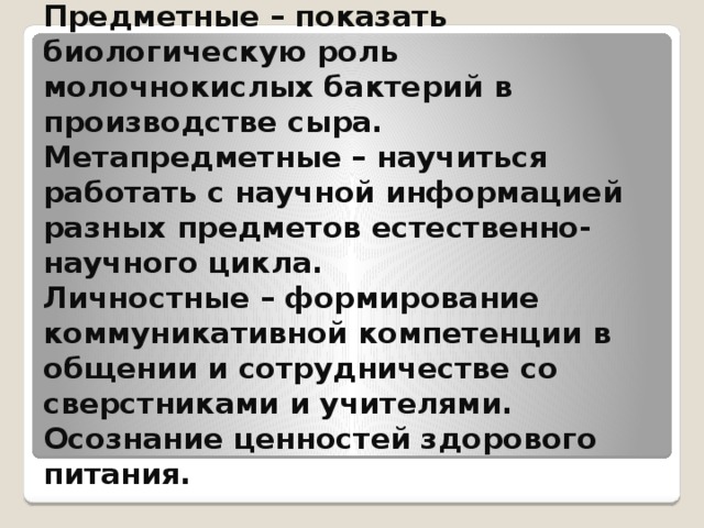  Ожидаемые результаты:  Предметные – показать биологическую роль молочнокислых бактерий в производстве сыра.  Метапредметные – научиться работать с научной информацией разных предметов естественно-научного цикла.  Личностные – формирование коммуникативной компетенции в общении и сотрудничестве со сверстниками и учителями. Осознание ценностей здорового питания.   