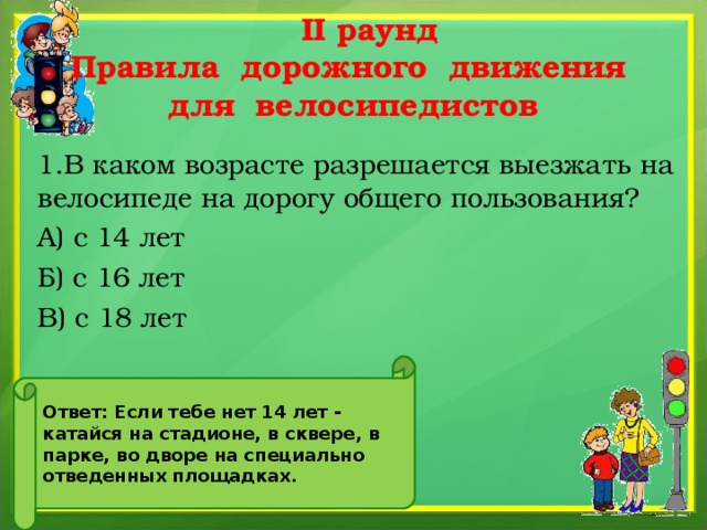  II раунд  Правила дорожного движения  для велосипедистов 1.В каком возрасте разрешается выезжать на велосипеде на дорогу общего пользования? А) с 14 лет Б) с 16 лет В) с 18 лет Ответ: Если тебе нет 14 лет - катайся на стадионе, в сквере, в парке, во дворе на специально отведенных площадках. 