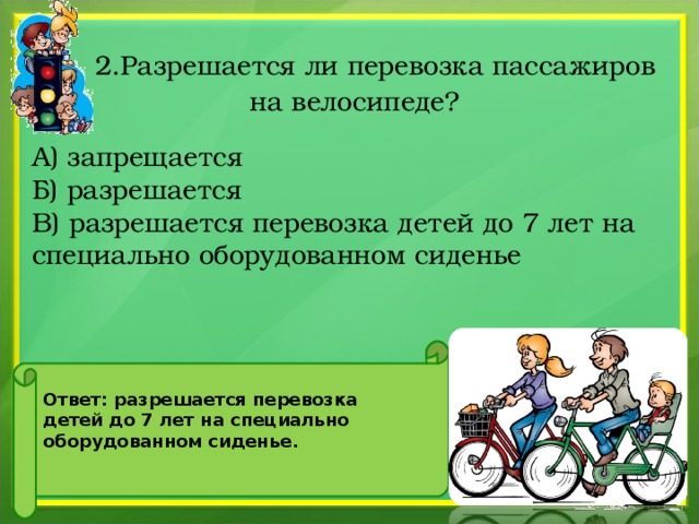   2.Разрешается ли перевозка пассажиров на велосипеде?   А) запрещается Б) разрешается В) разрешается перевозка детей до 7 лет на специально оборудованном сиденье Ответ: разрешается перевозка детей до 7 лет на специально оборудованном сиденье.  