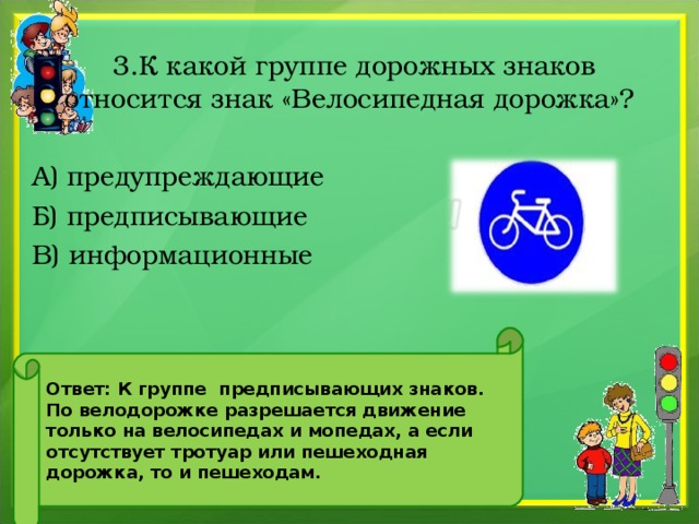  3.К какой группе дорожных знаков относится знак «Велосипедная дорожка»? А) предупреждающие Б) предписывающие В) информационные Ответ: К группе предписывающих знаков. По велодорожке разрешается движение только на велосипедах и мопедах, а если отсутствует тротуар или пешеходная дорожка, то и пешеходам. 