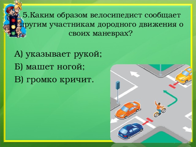 5.Каким образом велосипедист сообщает другим участникам дородного движения о своих маневрах?  А) указывает рукой;  Б) машет ногой;  В) громко кричит. 