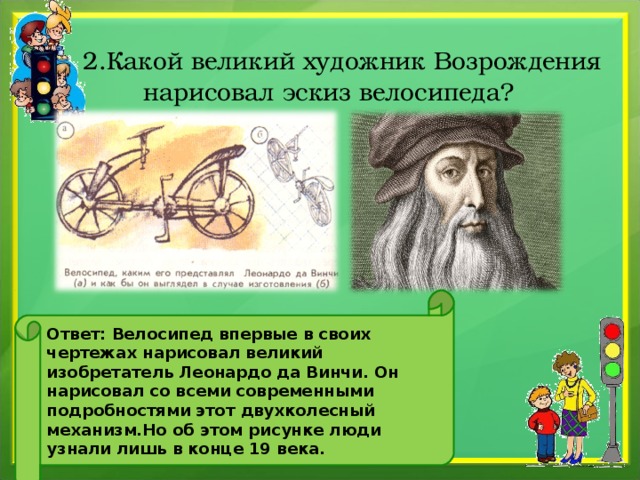   2.Какой великий художник Возрождения нарисовал эскиз велосипеда? Ответ: Велосипед впервые в своих чертежах нарисовал великий изобретатель Леонардо да Винчи. Он нарисовал со всеми современными подробностями этот двухколесный механизм.Но об этом рисунке люди узнали лишь в конце 19 века. 