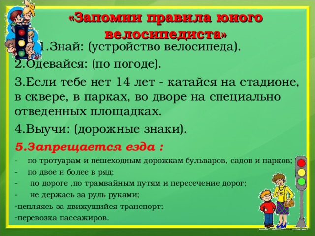 «Запомни правила юного велосипедиста»  1.Знай: (устройство велосипеда). 2.Одевайся: (по погоде). 3.Если тебе нет 14 лет - катайся на стадионе, в сквере, в парках, во дворе на специально отведенных площадках. 4.Выучи: (дорожные знаки). 5.Запрещается езда : - по тротуарам и пешеходным дорожкам бульваров, садов и парков; - по двое и более в ряд; - по дороге ,по трамвайным путям и пересечение дорог; - не держась за руль руками; цепляясь за движущийся транспорт; перевозка пассажиров.   