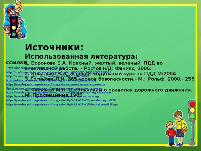       Источники:  Использованная литература:  1. Воронова Е.А. Красный, желтый, зеленый. ПДД во внеклассной работе. – Ростов н/Д: Феникс, 2006.  2. Ковалько В.И. Игровой модульный курс по ПДД М:2004  3.Логинова Л.Н. 365 уроков безопасности.- М.: Рольф, 2000.- 256 с.  4. Филенко М.Н. Школьникам о правилах дорожного движения. М: Просвещение,1985      ссылки  http://jahero.ru/k/10/green_prev.jpg фон http://img3.proshkolu.ru/content/media/pic/std/2000000/1639000/1638993 http://fs.nashaucheba.ru/tw_files2/urls_3/1481/d-1480980/1 http://education.simcat.ru/school86/img/1348076082_festival.jpg https://yandex.ru/images/search?img_url=картинки ефим артамонов ttps://yandex.ru/images/search?text=картинки леонардо да винчи https://yandex.ru/images/search?img_url= картинки велосипед костотряс https://yandex.ru/images/search?text=картинки паук велосипед https://yandex.ru/images/search?img_url=http%3A%2F%2Fprovelomag.ru%2Fi https://yandex.ru/images/search?img_url=http%3A%2F%2Flife-thai.com%2Fwp- 