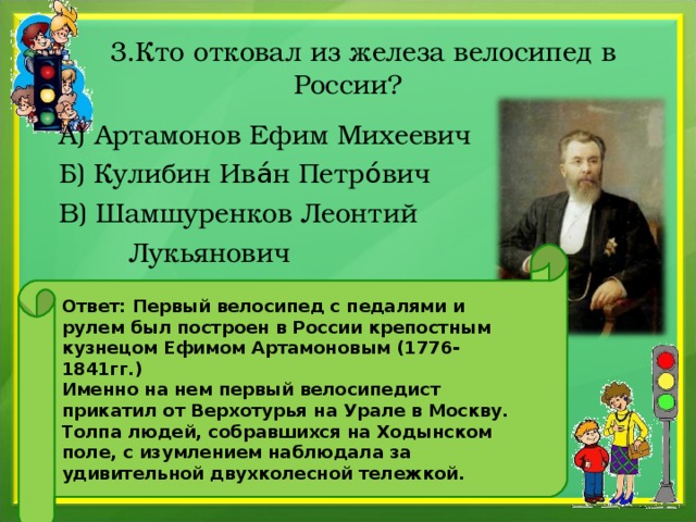  3.Кто отковал из железа велосипед в России? А) Артамонов Ефим Михеевич Б) Кулибин Ива́н Петро́вич В) Шамшуренков Леонтий  Лукьянович Ответ: Первый велосипед с педалями и рулем был построен в России крепостным кузнецом Ефимом Артамоновым (1776-1841гг.) Именно на нем первый велосипедист прикатил от Верхотурья на Урале в Москву. Толпа людей, собравшихся на Ходынском поле, с изумлением наблюдала за удивительной двухколесной тележкой. 