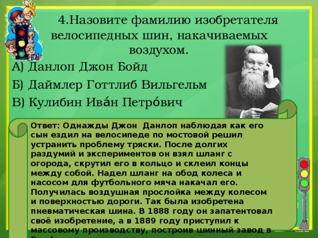  4.Назовите фамилию изобретателя велосипедных шин, накачиваемых воздухом. А) Данлоп Джон Бойд Б) Даймлер Готтлиб Вильгельм В) Кулибин Ива́н Петро́вич Ответ: Однажды Джон Данлоп наблюдая как его сын ездил на велосипеде по мостовой решил устранить проблему тряски. После долгих раздумий и экспериментов он взял шланг с огорода, скрутил его в кольцо и склеил концы между собой. Надел шланг на обод колеса и насосом для футбольного мяча накачал его. Получилась воздушная прослойка между колесом и поверхностью дороги. Так была изобретена пневматическая шина. В 1888 году он запатентовал своё изобретение, а в 1889 году приступил к массовому производству, построив шинный завод в Белфасте . 