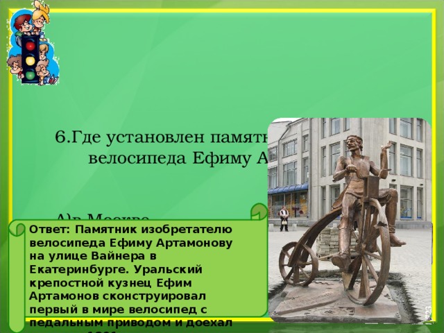       6.Где установлен памятник изобретателю велосипеда Ефиму Артамонову?    А)в Москве  Б) в Екатеренбурге  В) в Новосибирске   Ответ: Памятник изобретателю велосипеда Ефиму Артамонову на улице Вайнера в Екатеринбурге. Уральский крепостной кузнец Ефим Артамонов сконструировал первый в мире велосипед c педальным приводом и доехал на нем в 1801 году из Екатеринбурга в Москву. 