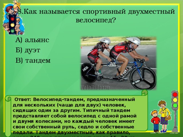 8.Как называется спортивный двухместный велосипед? А) альянс Б) дуэт В) тандем     Ответ: Велосипед-тандем, предназначенный для нескольких (чаще для двух) человек, сидящих один за другим. Типичный тандем представляет собой велосипед с одной рамой и двумя колесами, но каждый человек имеет свои собственный руль, седло и собственные педали. Тандем двухместный, как правило, около 240 см в длину и весит около 15—20 кг. 