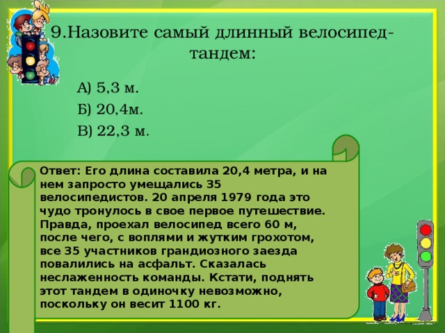 9.Назовите самый длинный велосипед-тандем:  А) 5,3 м.  Б) 20,4м.  В) 22,3 м . Ответ: Его длина составила 20,4 метра, и на нем запросто умещались 35 велосипедистов. 20 апреля 1979 года это чудо тронулось в свое первое путешествие. Правда, проехал велосипед всего 60 м, после чего, с воплями и жутким грохотом, все 35 участников грандиозного заезда повалились на асфальт. Сказалась неслаженность команды. Кстати, поднять этот тандем в одиночку невозможно, поскольку он весит 1100 кг.  