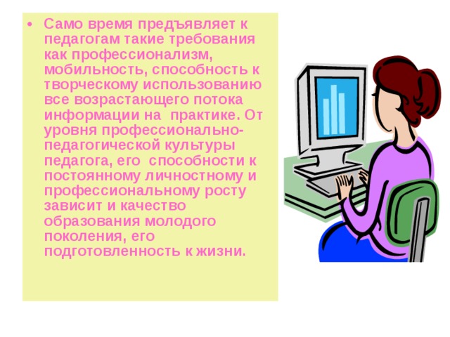 Само время предъявляет к педагогам такие требования как профессионализм, мобильность, способность к творческому использованию все возрастающего потока информации на практике. От уровня профессионально-педагогической культуры педагога, его способности к постоянному личностному и профессиональному росту зависит и качество образования молодого поколения, его подготовленность к жизни. 