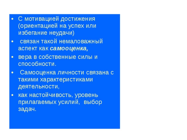 С мотивацией достижения (ориентацией на успех или избегание неудачи)  связан такой немаловажный аспект как самооценка,  вера в собственные силы и способности.  Самооценка  личности связана с такими характеристиками деятельности, как настойчивость, уровень прилагаемых усилий, выбор задач.  