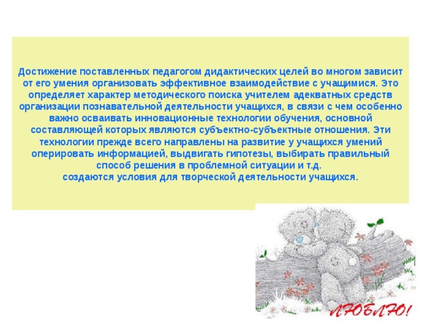 Достижение поставленных педагогом дидактических целей во многом зависит от его умения организовать эффективное взаимодействие с учащимися. Это определяет характер методического поиска учителем адекватных средств организации познавательной деятельности учащихся, в связи с чем особенно важно осваивать инновационные технологии обучения, основной составляющей которых являются субъектно-субъектные отношения. Эти технологии прежде всего направлены на развитие у учащихся умений оперировать информацией, выдвигать гипотезы, выбирать правильный способ решения в проблемной ситуации и т.д.  создаются условия для творческой деятельности учащихся. 